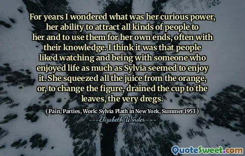 For years I wondered what was her curious power, her ability to attract all kinds of people to her and to use them for her own ends, often with their knowledge. I think it was that people liked watching and being with someone who enjoyed life as much as Sylvia seemed to enjoy it. She squeezed all the juice from the orange, or, to change the figure, drained the cup to the leaves, the very dregs.