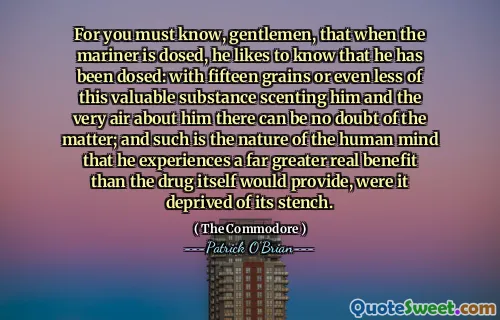 For you must know, gentlemen, that when the mariner is dosed, he likes to know that he has been dosed: with fifteen grains or even less of this valuable substance scenting him and the very air about him there can be no doubt of the matter; and such is the nature of the human mind that he experiences a far greater real benefit than the drug itself would provide, were it deprived of its stench.