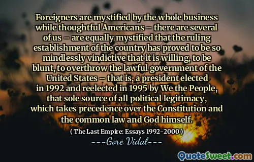 Foreigners are mystified by the whole business while thoughtful Americans – there are several of us – are equally mystified that the ruling establishment of the country has proved to be so mindlessly vindictive that it is willing, to be blunt, to overthrow the lawful government of the United States – that is, a president elected in 1992 and reelected in 1995 by We the People, that sole source of all political legitimacy, which takes precedence over the Constitution and the common law and God himself.