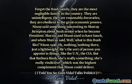 Forget the Bush family, they are the most negligible family in the country. They are unintelligent, they are reasonably decorative, they are obedient to the great economic powers. Nixon said something interesting to Murray Kempton about Bush senior when he became President. Murray and Nixon used to have lunch, and when Murray said, Well, what is this Bush like? Nixon said, Oh, nothing, nothing there, just a lightweight. He's the sort of person you appoint to things, like the U.N., the CIA. But that Barbara Bush, she's really something; she's really vindictive!-which was the highest complement that Nixon could deliver.