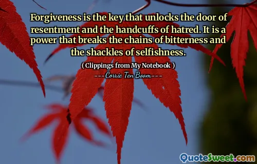 Forgiveness is the key that unlocks the door of resentment and the handcuffs of hatred. It is a power that breaks the chains of bitterness and the shackles of selfishness.