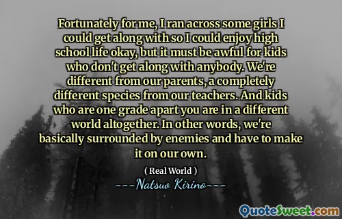 Fortunately for me, I ran across some girls I could get along with so I could enjoy high school life okay, but it must be awful for kids who don't get along with anybody. We're different from our parents, a completely different species from our teachers. And kids who are one grade apart you are in a different world altogether. In other words, we're basically surrounded by enemies and have to make it on our own.