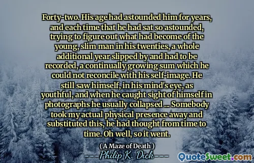 Forty-two. His age had astounded him for years, and each time that he had sat so astounded, trying to figure out what had become of the young, slim man in his twenties, a whole additional year slipped by and had to be recorded, a continually growing sum which he could not reconcile with his self-image. He still saw himself, in his mind's eye, as youthful, and when he caught sight of himself in photographs he usually collapsed ... Somebody took my actual physical presence away and substituted this, he had thought from time to time. Oh well, so it went.