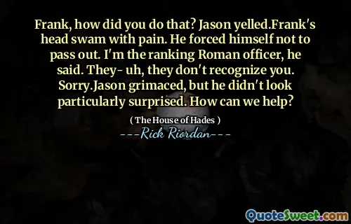 Frank, how did you do that? Jason yelled.Frank's head swam with pain. He forced himself not to pass out. I'm the ranking Roman officer, he said. They- uh, they don't recognize you. Sorry.Jason grimaced, but he didn't look particularly surprised. How can we help?