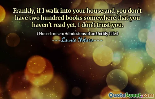 Frankly, if I walk into your house and you don't have two hundred books somewhere that you haven't read yet, I don't trust you.