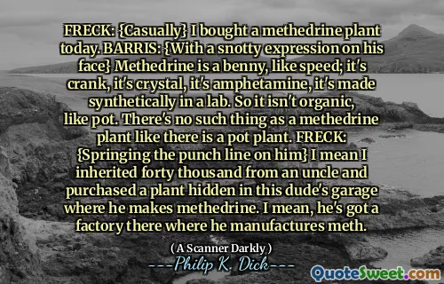 FRECK: {Casually} I bought a methedrine plant today. BARRIS: {With a snotty expression on his face} Methedrine is a benny, like speed; it's crank, it's crystal, it's amphetamine, it's made synthetically in a lab. So it isn't organic, like pot. There's no such thing as a methedrine plant like there is a pot plant. FRECK: {Springing the punch line on him} I mean I inherited forty thousand from an uncle and purchased a plant hidden in this dude's garage where he makes methedrine. I mean, he's got a factory there where he manufactures meth.