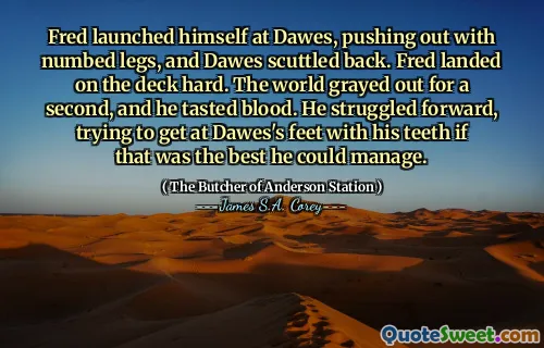 Fred launched himself at Dawes, pushing out with numbed legs, and Dawes scuttled back. Fred landed on the deck hard. The world grayed out for a second, and he tasted blood. He struggled forward, trying to get at Dawes's feet with his teeth if that was the best he could manage.