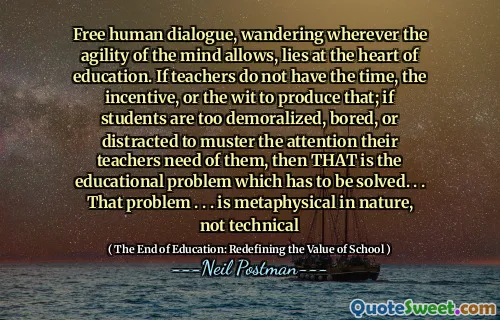 Free human dialogue, wandering wherever the agility of the mind allows, lies at the heart of education. If teachers do not have the time, the incentive, or the wit to produce that; if students are too demoralized, bored, or distracted to muster the attention their teachers need of them, then THAT is the educational problem which has to be solved. . . That problem . . . is metaphysical in nature, not technical