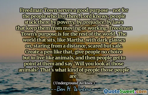 Freedman Town serves a good purpose - not for the people who live there, Lord knows; people stuck there by poverty, by prejudice, by laws that keep them from moving or working. Freedman Town's purpose is for the rest of the world. The world that sits, like Martha, with dark glasses on, staring from a distance, scared but safe. Create a pen like that, give people no choice but to live like animals, and then people get to point at them and say 'Will you look at those animals? That's what kind of people those people are'.