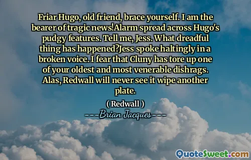 Friar Hugo, old friend, brace yourself. I am the bearer of tragic news!Alarm spread across Hugo's pudgy features. Tell me, Jess. What dreadful thing has happened?Jess spoke haltingly in a broken voice. I fear that Cluny has tore up one of your oldest and most venerable dishrags. Alas, Redwall will never see it wipe another plate.