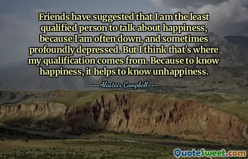 Friends have suggested that I am the least qualified person to talk about happiness, because I am often down, and sometimes profoundly depressed. But I think that's where my qualification comes from. Because to know happiness, it helps to know unhappiness.