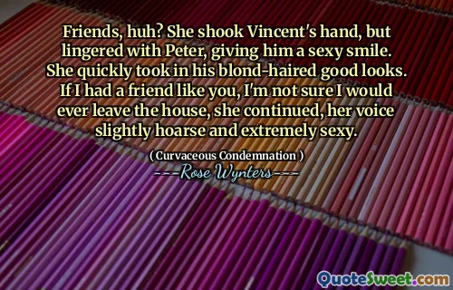 Friends, huh? She shook Vincent's hand, but lingered with Peter, giving him a sexy smile. She quickly took in his blond-haired good looks. If I had a friend like you, I'm not sure I would ever leave the house, she continued, her voice slightly hoarse and extremely sexy.
