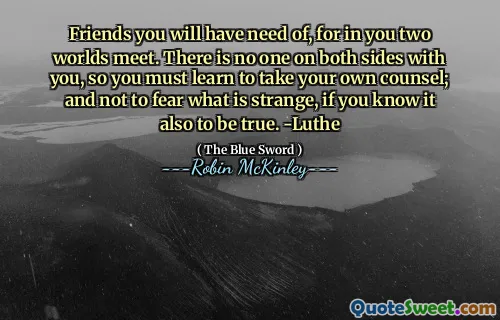 Friends you will have need of, for in you two worlds meet. There is no one on both sides with you, so you must learn to take your own counsel; and not to fear what is strange, if you know it also to be true. -Luthe