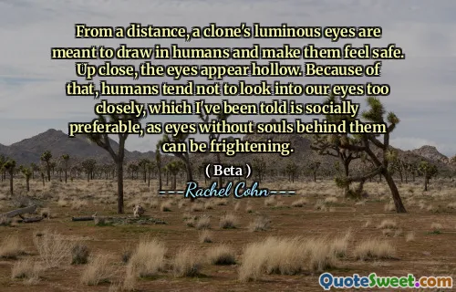 From a distance, a clone's luminous eyes are meant to draw in humans and make them feel safe. Up close, the eyes appear hollow. Because of that, humans tend not to look into our eyes too closely, which I've been told is socially preferable, as eyes without souls behind them can be frightening.