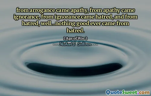 from arrogance came apathy, from apathy came ignorance, from ignorance came hatred, and from hatred, well…nothing good ever came from hatred.