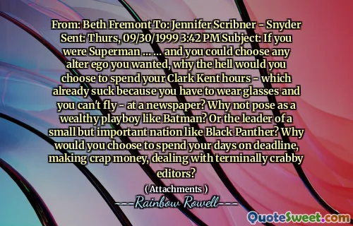 From: Beth Fremont To: Jennifer Scribner - Snyder Sent: Thurs, 09/30/1999 3:42 PM Subject: If you were Superman … … and you could choose any alter ego you wanted, why the hell would you choose to spend your Clark Kent hours - which already suck because you have to wear glasses and you can't fly - at a newspaper? Why not pose as a wealthy playboy like Batman? Or the leader of a small but important nation like Black Panther? Why would you choose to spend your days on deadline, making crap money, dealing with terminally crabby editors?