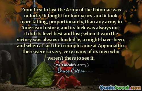 From first to last the Army of the Potomac was unlucky. It fought for four years, and it took more killing, proportionately, than any army in American history, and its luck was always out; it did its level best and lost; when it won the victory was always clouded by a might-have-been, and when at last the triumph came at Appomattox there were so very, very many of its men who weren't there to see it.