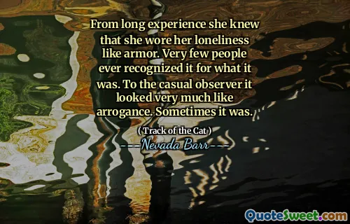From long experience she knew that she wore her loneliness like armor. Very few people ever recognized it for what it was. To the casual observer it looked very much like arrogance. Sometimes it was.