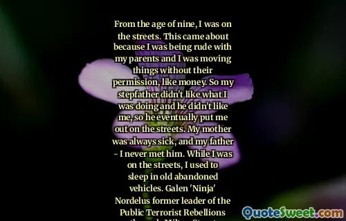From the age of nine, I was on the streets. This came about because I was being rude with my parents and I was moving things without their permission, like money. So my stepfather didn't like what I was doing and he didn't like me, so he eventually put me out on the streets. My mother was always sick, and my father - I never met him. While I was on the streets, I used to sleep in old abandoned vehicles. Galen 'Ninja' Nordelus former leader of the Public Terrorist Rebellions through Milton Street