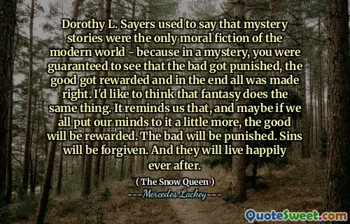 Dorothy L. Sayers used to say that mystery stories were the only moral fiction of the modern world - because in a mystery, you were guaranteed to see that the bad got punished, the good got rewarded and in the end all was made right. I'd like to think that fantasy does the same thing. It reminds us that, and maybe if we all put our minds to it a little more, the good will be rewarded. The bad will be punished. Sins will be forgiven. And they will live happily ever after.