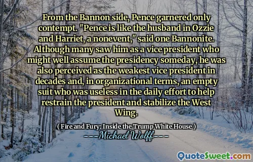 From the Bannon side, Pence garnered only contempt. "Pence is like the husband in Ozzie and Harriet, a nonevent," said one Bannonite. Although many saw him as a vice president who might well assume the presidency someday, he was also perceived as the weakest vice president in decades and, in organizational terms, an empty suit who was useless in the daily effort to help restrain the president and stabilize the West Wing.