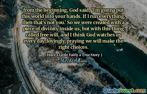 Fra begynnelsen sa Gud: 'Jeg skal legge denne verden i hendene dine. Hvis jeg kjører alt, er det ikke deg. ' Så vi ble skapt med et stykke guddommelighet inni oss, men med denne tingen kalt fri vilje, og jeg tror at Gud ser på oss hver dag, kjærlig, ber om at vi vil ta de riktige valgene.