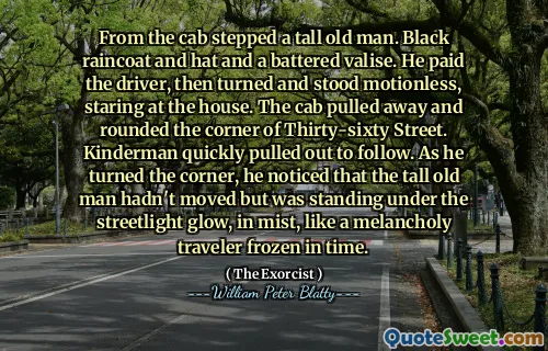 From the cab stepped a tall old man. Black raincoat and hat and a battered valise. He paid the driver, then turned and stood motionless, staring at the house. The cab pulled away and rounded the corner of Thirty-sixty Street. Kinderman quickly pulled out to follow. As he turned the corner, he noticed that the tall old man hadn't moved but was standing under the streetlight glow, in mist, like a melancholy traveler frozen in time.