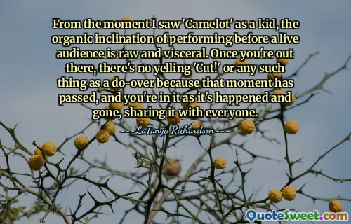 From the moment I saw 'Camelot' as a kid, the organic inclination of performing before a live audience is raw and visceral. Once you're out there, there's no yelling 'Cut!' or any such thing as a do-over because that moment has passed, and you're in it as it's happened and gone, sharing it with everyone.