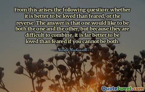From this arises the following question: whether it is better to be loved than feared, or the reverse. The answer is that one would like to be both the one and the other, but because they are difficult to combine, it is far better to be loved than feared if you cannot be both.