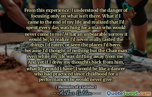 From this experience, I understood the danger of focusing only on what isn't there. What if I came to the end of my life and realized that I'd spent every day watching for a man who would never come to me? What an unbearable sorrow it would be, to realize I'd never really tasted the things I'd eaten, or seen the places I'd been, because I'd thought of nothing but the Chairman even while my life was drifting away from me. And yet if I drew my thoughts back from him, what life would I have? I would be like a dancer who had practiced since childhood for a performance she would never give.