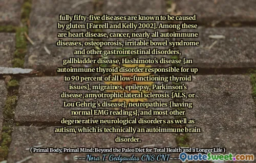已知55种完全是由面筋{Farrell和Kelly 2002}引起的。其中包括心脏病，癌症，几乎所有自身免疫性疾病，骨质疏松症，肠易激综合症和其他胃肠道疾病，胆囊疾病，桥本病（Hashimoto's Diseation）（一种造成自身免疫性甲状腺疾病，可负责甲状腺功能低下的甲状腺功能低下90％，，甲状腺偏迁离}，，迁移率}，，迁移率}，，迁移率}，，迁移率}，，迁移率。癫痫，帕金森氏病，肌萎缩性侧性硬化症{ALS或Lou Gehrig病}，神经病{具有正常的EMG读数}以及大多数其他退行性神经系统疾病以及自闭症，这在技术上是一种自身免疫性脑疾病。