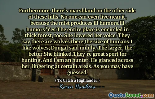Furthermore, there's marshland on the other side of these hills. No one can even live near it, because the mist produces ill humors.Ill humors?Yes.The entire place is encircled in thick forest, too. She lowered her voice. They say there are wolves there,the size of humans.I like wolves, Dougal said mildly. The larger, the better.She blinked.They're great sport for hunting. And I am an hunter. He glanced across her, lingering at certain areas. As you may have guessed.