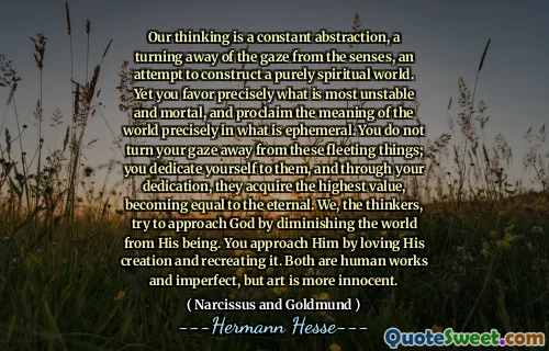 Our thinking is a constant abstraction, a turning away of the gaze from the senses, an attempt to construct a purely spiritual world. Yet you favor precisely what is most unstable and mortal, and proclaim the meaning of the world precisely in what is ephemeral. You do not turn your gaze away from these fleeting things; you dedicate yourself to them, and through your dedication, they acquire the highest value, becoming equal to the eternal. We, the thinkers, try to approach God by diminishing the world from His being. You approach Him by loving His creation and recreating it. Both are human works and imperfect, but art is more innocent.