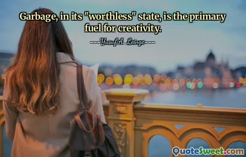 Garbage, in its "worthless" state, is the primary fuel for creativity.