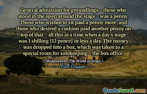 General admission for groundlings - those who stood in the open around the stage - was a penny. Those who wished to sit paid a penny more, and those who desired a cushion paid another penny on top of that - all this at a time when a day's wage was 1 shilling {12 pence} or less a day. The money was dropped into a box, which was taken to a special room for safekeeping - the box office.