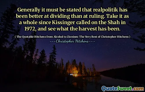 Generally it must be stated that realpolitik has been better at dividing than at ruling. Take it as a whole since Kissinger called on the Shah in 1972, and see what the harvest has been.