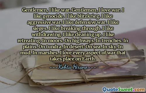 Gentlemen, I like war. Gentlemen, I love war. I like genocide. I like blitzkrieg. I like aggressive war. I like defensive war. I like sieges. I like breaking through. I like withdrawing. I like cleaning up. I like retreating. In moors. On highways. In trenches. In plains. On tundra. In desert. On sea. In sky. In mud. In marshes. I love every aspect of war that takes place on Earth.