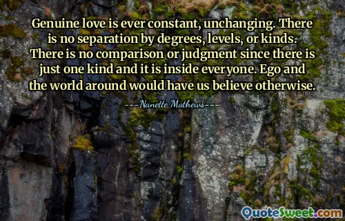 Genuine love is ever constant, unchanging. There is no separation by degrees, levels, or kinds. There is no comparison or judgment since there is just one kind and it is inside everyone. Ego and the world around would have us believe otherwise.