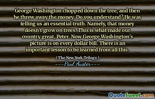 George Washington chopped down the tree, and then he threw away the money. Do you understand? He was telling us an essential truth. Namely, that money doesn't grow on trees. This is what made our country great, Peter. Now George Washington's picture is on every dollar bill. There is an important lesson to be learned from all this.
