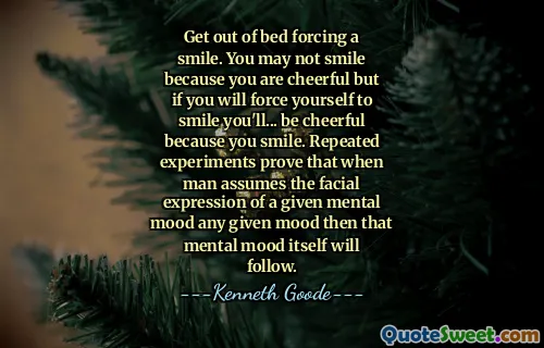 Get out of bed forcing a smile. You may not smile because you are cheerful but if you will force yourself to smile you'll... be cheerful because you smile. Repeated experiments prove that when man assumes the facial expression of a given mental mood any given mood then that mental mood itself will follow.