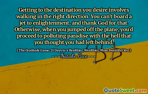 Getting to the destination you desire involves walking in the right direction. You can't board a jet to enlightenment, and thank God for that. Otherwise, when you jumped off the plane, you'd proceed to polluting paradise with the hell that you thought you had left behind.