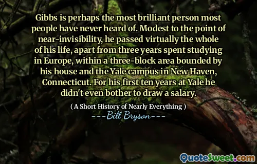 Gibbs is perhaps the most brilliant person most people have never heard of. Modest to the point of near-invisibility, he passed virtually the whole of his life, apart from three years spent studying in Europe, within a three-block area bounded by his house and the Yale campus in New Haven, Connecticut. For his first ten years at Yale he didn't even bother to draw a salary.