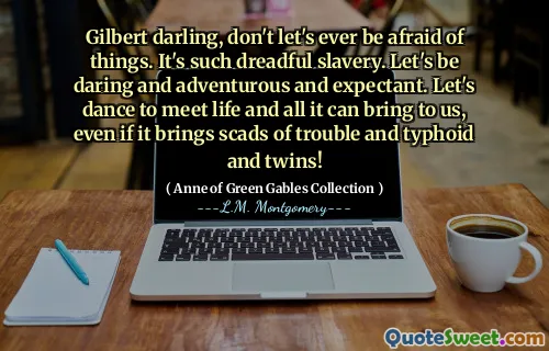 Gilbert darling, don't let's ever be afraid of things. It's such dreadful slavery. Let's be daring and adventurous and expectant. Let's dance to meet life and all it can bring to us, even if it brings scads of trouble and typhoid and twins!