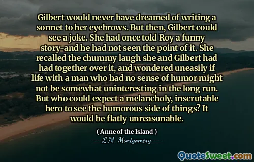Gilbert would never have dreamed of writing a sonnet to her eyebrows. But then, Gilbert could see a joke. She had once told Roy a funny story-and he had not seen the point of it. She recalled the chummy laugh she and Gilbert had had together over it, and wondered uneasily if life with a man who had no sense of humor might not be somewhat uninteresting in the long run. But who could expect a melancholy, inscrutable hero to see the humorous side of things? It would be flatly unreasonable.