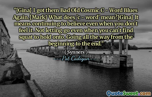 "{Gina} I got them Bad Old Cosmic C - Word Blues Again.{Mark} What does 'c - word' mean?{Gina} It means continuing to believe even when you don't feel it. Not letting go even when you can't find squat to hold onto. Going all the way from the beginning to the end."