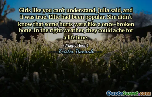 Girls like you can't understand, Julia said, and it was true. Ellie had been popular. She didn't know that some hurts were like a once-broken bone. In the right weather, they could ache for a lifetime.