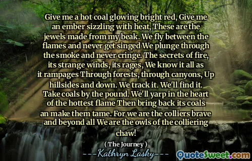 Give me a hot coal glowing bright red, Give me an ember sizzling with heat, These are the jewels made from my beak. We fly between the flames and never get singed We plunge through the smoke and never cringe. The secrets of fire, its strange winds, its rages, We know it all as it rampages Through forests, through canyons, Up hillsides and down. We track it. We'll find it. Take coals by the pound. We'll yarp in the heart of the hottest flame Then bring back its coals an make them tame. For we are the colliers brave and beyond all We are the owls of the colliering chaw!
