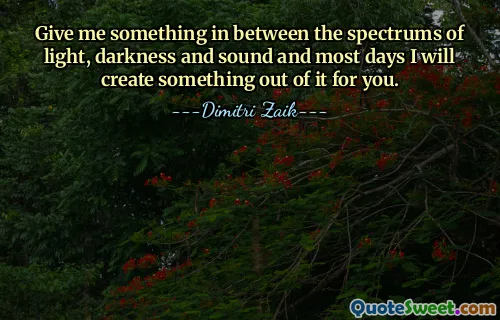Give me something in between the spectrums of light, darkness and sound and most days I will create something out of it for you.