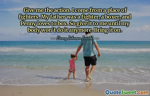 Give me the action. I come from a place of fighters. My father was a fighter, a boxer, and Penny loves to box. So give it to me until my body won't do it anymore. Bring it on.