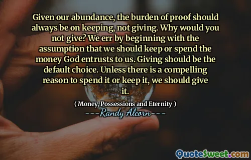 Given our abundance, the burden of proof should always be on keeping, not giving. Why would you not give? We err by beginning with the assumption that we should keep or spend the money God entrusts to us. Giving should be the default choice. Unless there is a compelling reason to spend it or keep it, we should give it.